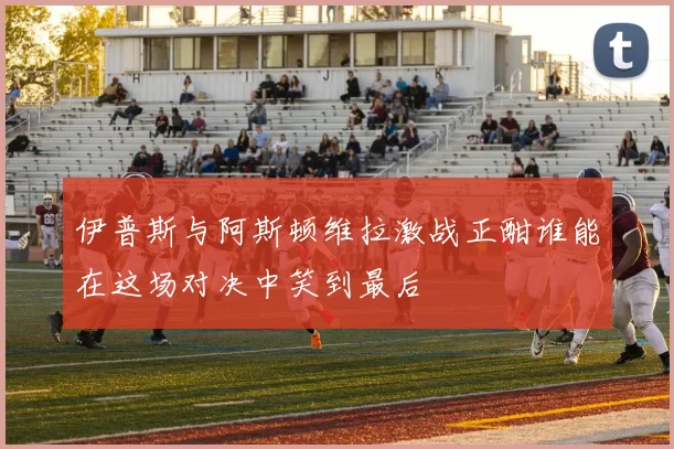 伊普斯与阿斯顿维拉激战正酣谁能在这场对决中笑到最后