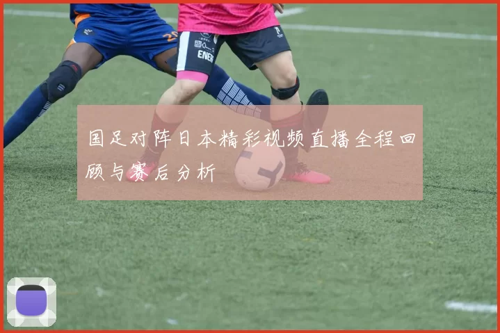 国足对阵日本精彩视频直播全程回顾与赛后分析