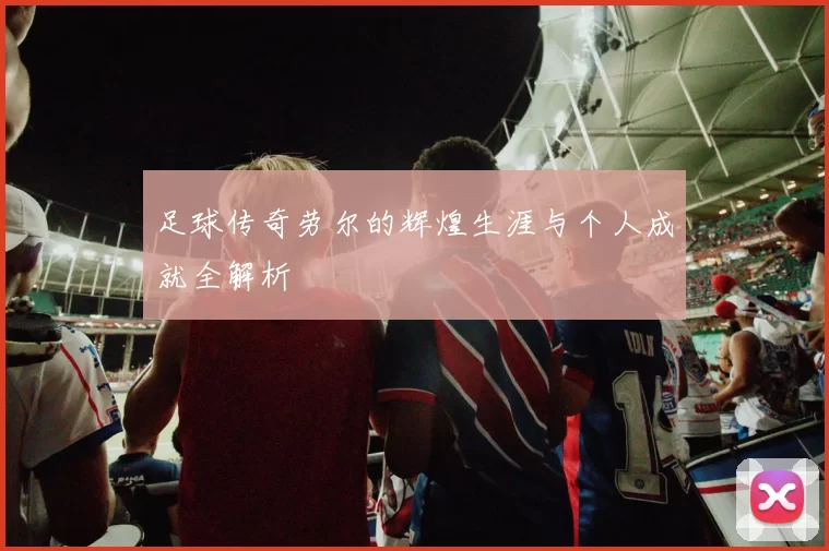 足球传奇劳尔的辉煌生涯与个人成就全解析