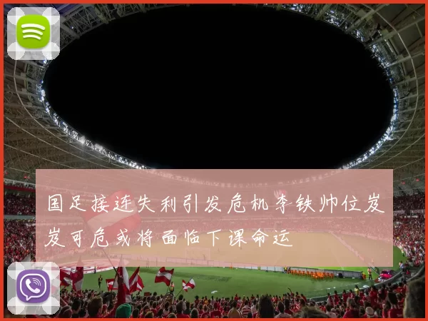 国足接连失利引发危机李铁帅位岌岌可危或将面临下课命运