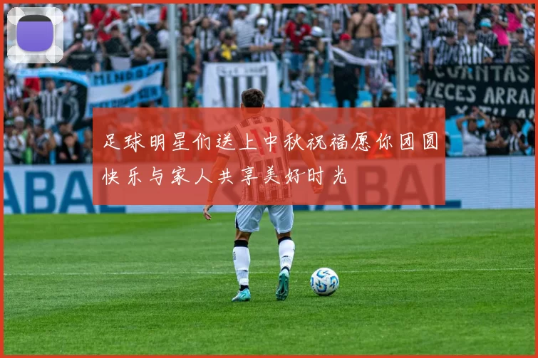 足球明星们送上中秋祝福愿你团圆快乐与家人共享美好时光