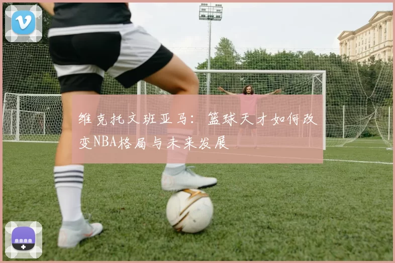 维克托文班亚马：篮球天才如何改变NBA格局与未来发展