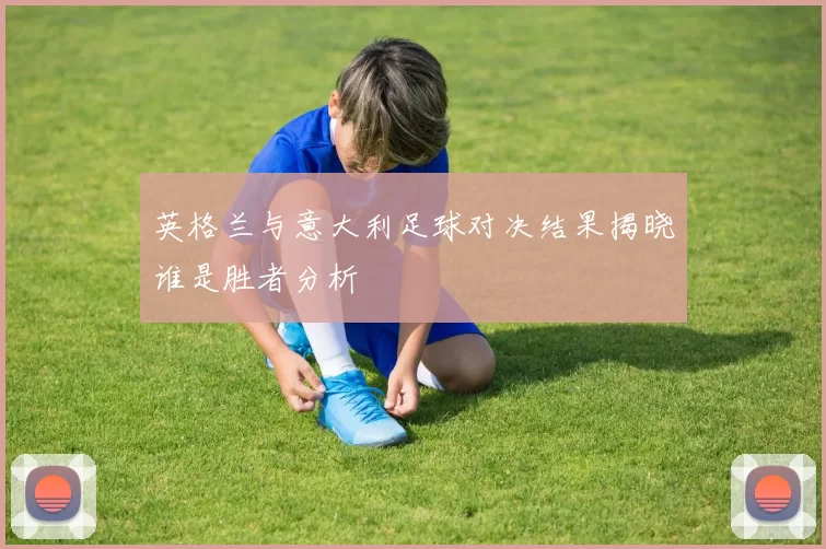 英格兰与意大利足球对决结果揭晓谁是胜者分析
