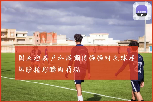 国米迎战卢加诺期待强强对决球迷热盼精彩瞬间再现