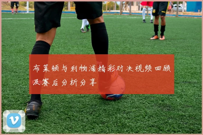 布莱顿与利物浦精彩对决视频回顾及赛后分析分享