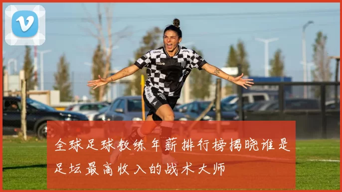 全球足球教练年薪排行榜揭晓谁是足坛最高收入的战术大师